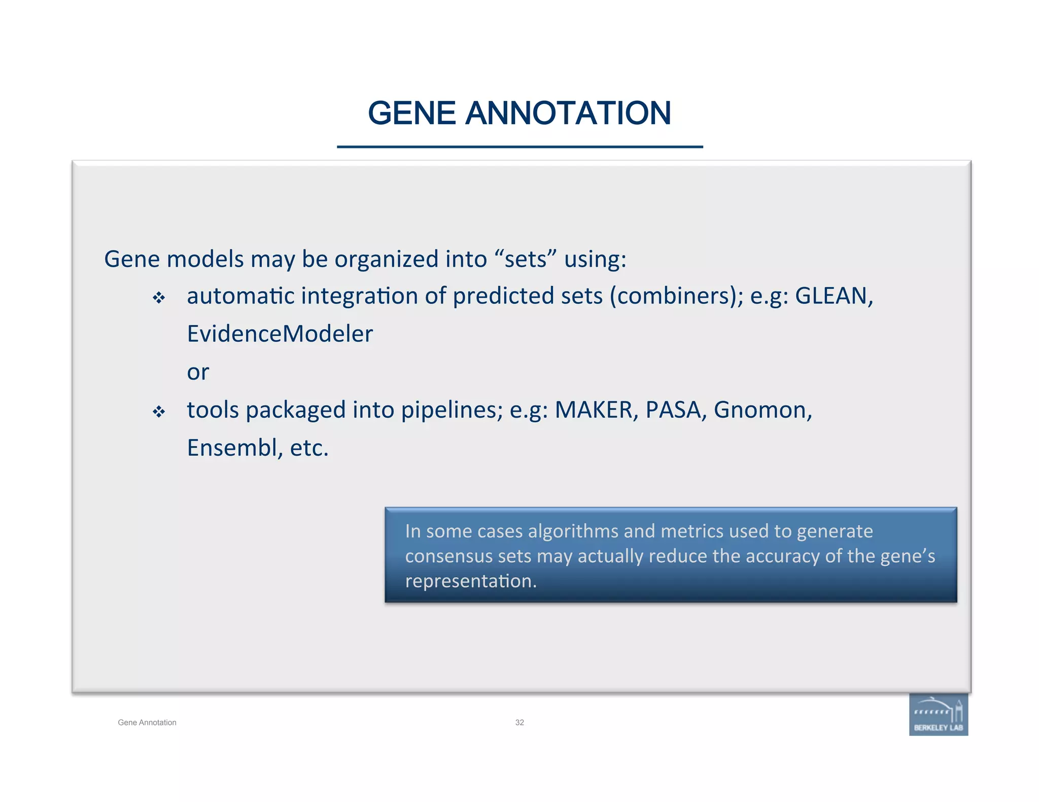32
In	
  some	
  cases	
  algorithms	
  and	
  metrics	
  used	
  to	
  generate	
  
consensus	
  sets	
  may	
  actually	
  reduce	
  the	
  accuracy	
  of	
  the	
  gene’s	
  
representa'on.	
  
GENE ANNOTATION
Gene	
  models	
  may	
  be	
  organized	
  into	
  “sets”	
  using:	
  
v  automa'c	
  integra'on	
  of	
  predicted	
  sets	
  (combiners);	
  e.g:	
  GLEAN,	
  
EvidenceModeler	
  
or	
  
v  tools	
  packaged	
  into	
  pipelines;	
  e.g:	
  MAKER,	
  PASA,	
  Gnomon,	
  
Ensembl,	
  etc.	
  
Gene Annotation
 