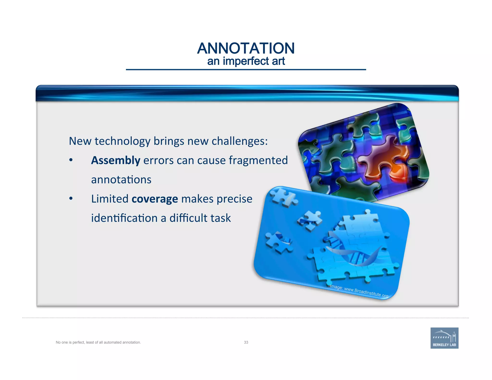 ANNOTATION 
an imperfect art
No one is perfect, least of all automated annotation. 33
New	
  technology	
  brings	
  new	
  challenges:	
  	
  
•  Assembly	
  errors	
  can	
  cause	
  fragmented	
  
annota'ons	
  
•  Limited	
  coverage	
  makes	
  precise	
  
iden'ﬁca'on	
  a	
  diﬃcult	
  task	
  
Image: www.BroadInstitute.org
 