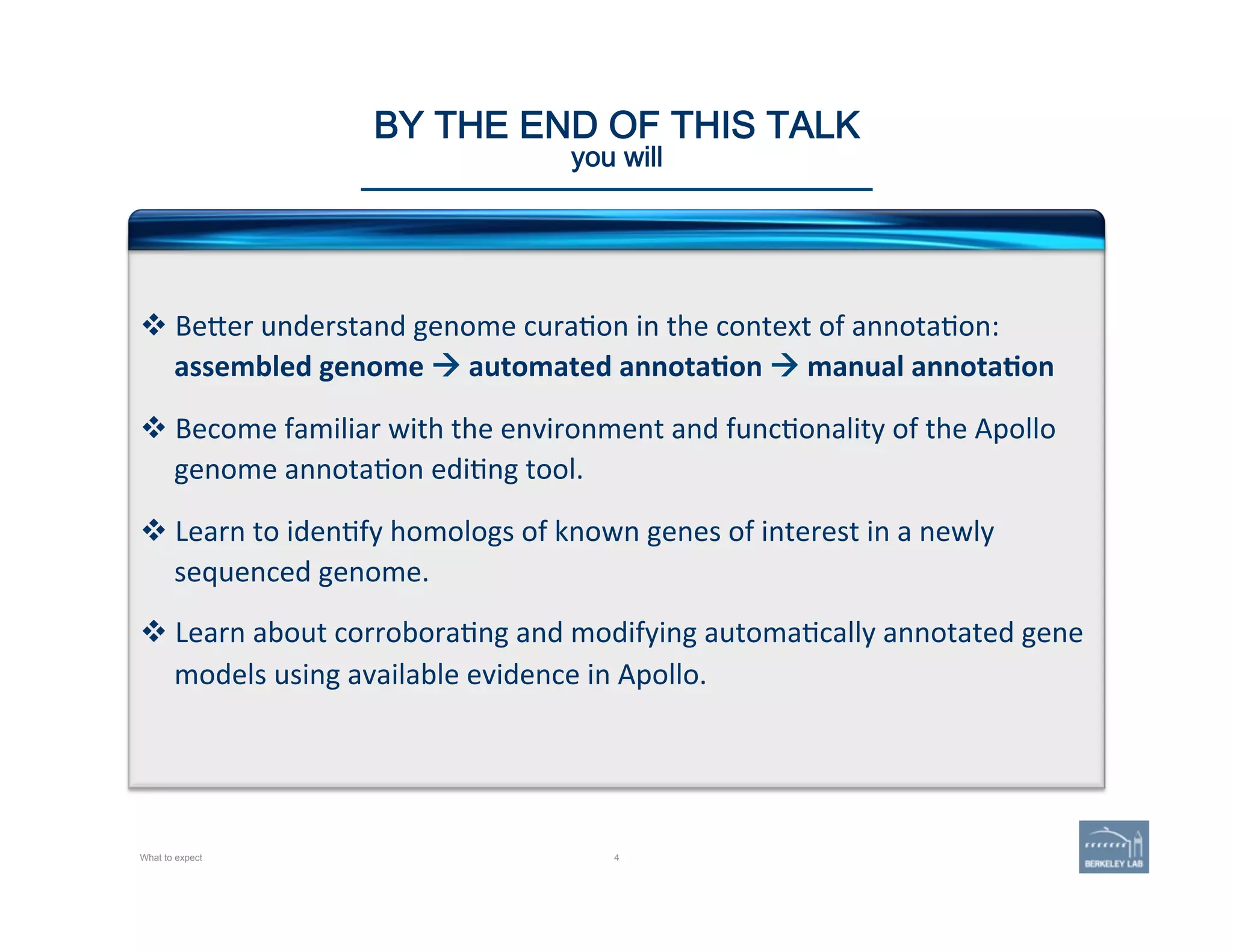 4
BY THE END OF THIS TALK 
you will 
v Be@er	
  understand	
  genome	
  cura'on	
  in	
  the	
  context	
  of	
  annota'on:	
  	
  
assembled	
  genome	
  à	
  automated	
  annota=on	
  à	
  manual	
  annota=on	
  
v Become	
  familiar	
  with	
  the	
  environment	
  and	
  func'onality	
  of	
  the	
  Apollo	
  
genome	
  annota'on	
  edi'ng	
  tool.	
  
v Learn	
  to	
  iden'fy	
  homologs	
  of	
  known	
  genes	
  of	
  interest	
  in	
  a	
  newly	
  
sequenced	
  genome.	
  
v Learn	
  about	
  corrobora'ng	
  and	
  modifying	
  automa'cally	
  annotated	
  gene	
  
models	
  using	
  available	
  evidence	
  in	
  Apollo.	
  
What to expect
 