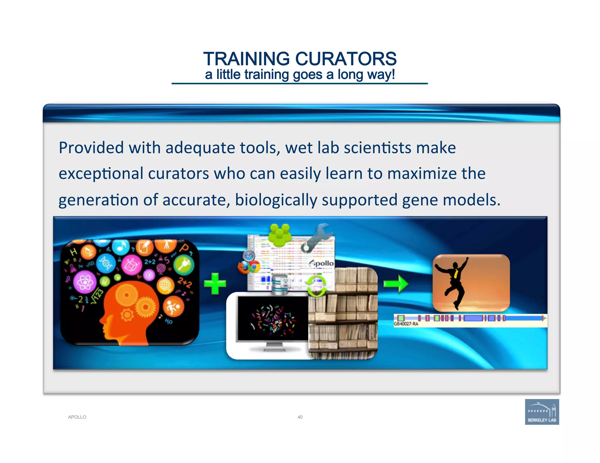 40
TRAINING CURATORS 
a little training goes a long way!
Provided	
  with	
  adequate	
  tools,	
  wet	
  lab	
  scien'sts	
  make	
  
excep'onal	
  curators	
  who	
  can	
  easily	
  learn	
  to	
  maximize	
  the	
  
genera'on	
  of	
  accurate,	
  biologically	
  supported	
  gene	
  models.	
  
APOLLO
 