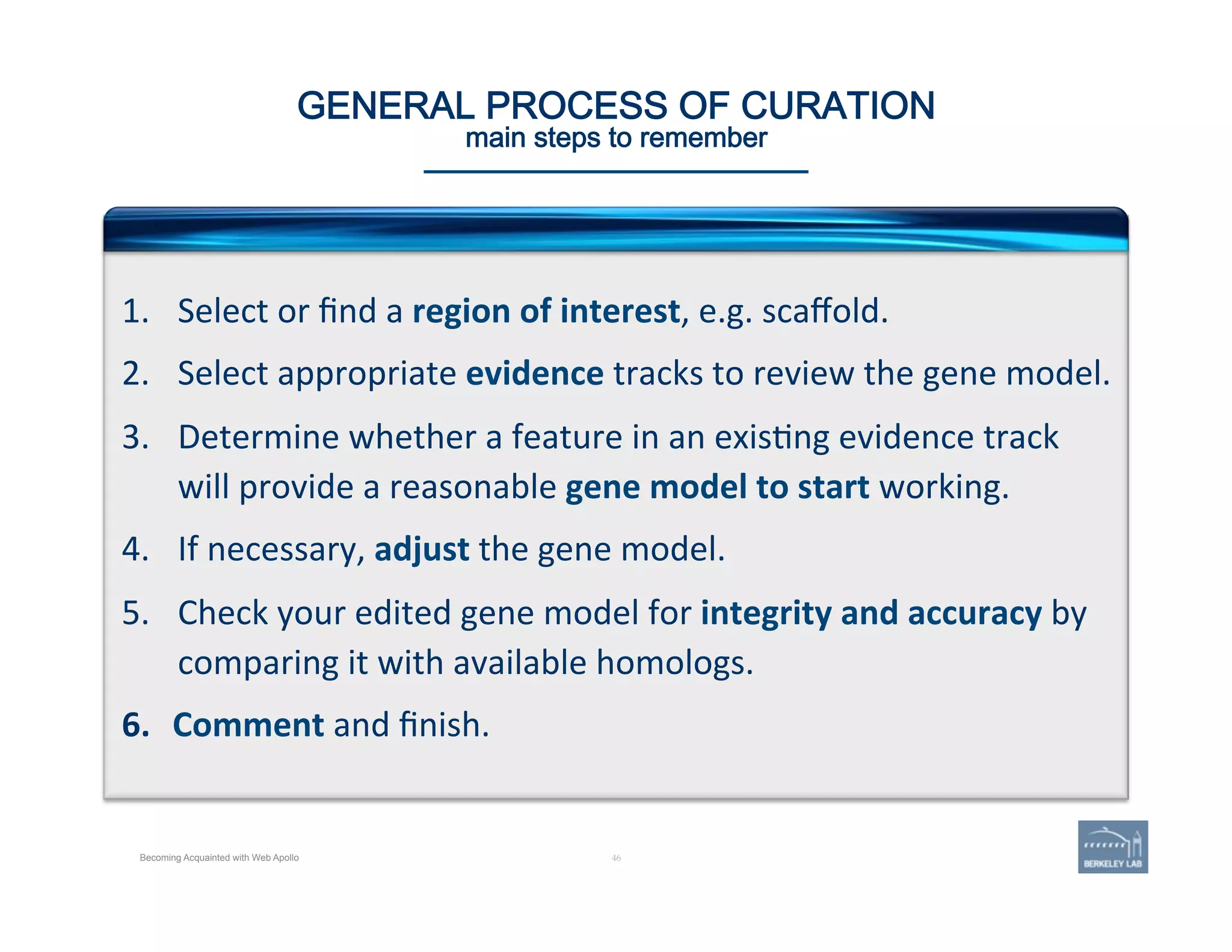 Becoming Acquainted with Web Apollo
46 | 46	
GENERAL PROCESS OF CURATION 
main steps to remember
1.  Select	
  or	
  ﬁnd	
  a	
  region	
  of	
  interest,	
  e.g.	
  scaﬀold.	
  
2.  Select	
  appropriate	
  evidence	
  tracks	
  to	
  review	
  the	
  gene	
  model.	
  
3.  Determine	
  whether	
  a	
  feature	
  in	
  an	
  exis'ng	
  evidence	
  track	
  
will	
  provide	
  a	
  reasonable	
  gene	
  model	
  to	
  start	
  working.	
  
4.  If	
  necessary,	
  adjust	
  the	
  gene	
  model.	
  
5.  Check	
  your	
  edited	
  gene	
  model	
  for	
  integrity	
  and	
  accuracy	
  by	
  
comparing	
  it	
  with	
  available	
  homologs.	
  
6.  Comment	
  and	
  ﬁnish.	
  
 