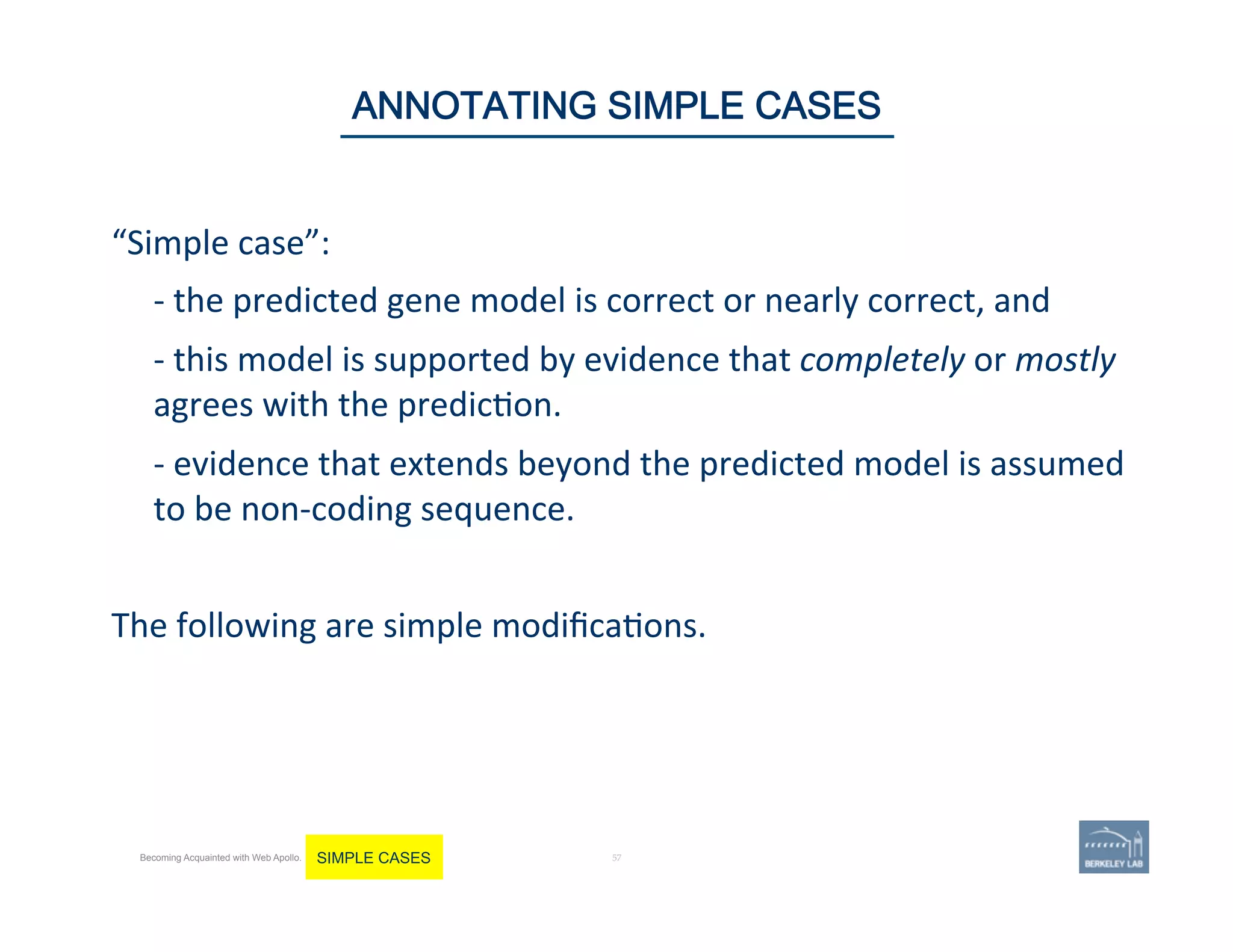 “Simple	
  case”:	
  	
  
	
  -­‐	
  the	
  predicted	
  gene	
  model	
  is	
  correct	
  or	
  nearly	
  correct,	
  and	
  	
  
	
  -­‐	
  this	
  model	
  is	
  supported	
  by	
  evidence	
  that	
  completely	
  or	
  mostly	
  
agrees	
  with	
  the	
  predic'on.	
  	
  
	
  -­‐	
  evidence	
  that	
  extends	
  beyond	
  the	
  predicted	
  model	
  is	
  assumed	
  
to	
  be	
  non-­‐coding	
  sequence.	
  	
  
	
  
The	
  following	
  are	
  simple	
  modiﬁca'ons.	
  	
  
	
  
57 | 57	
ANNOTATING SIMPLE CASES
Becoming Acquainted with Web Apollo. SIMPLE CASES
 