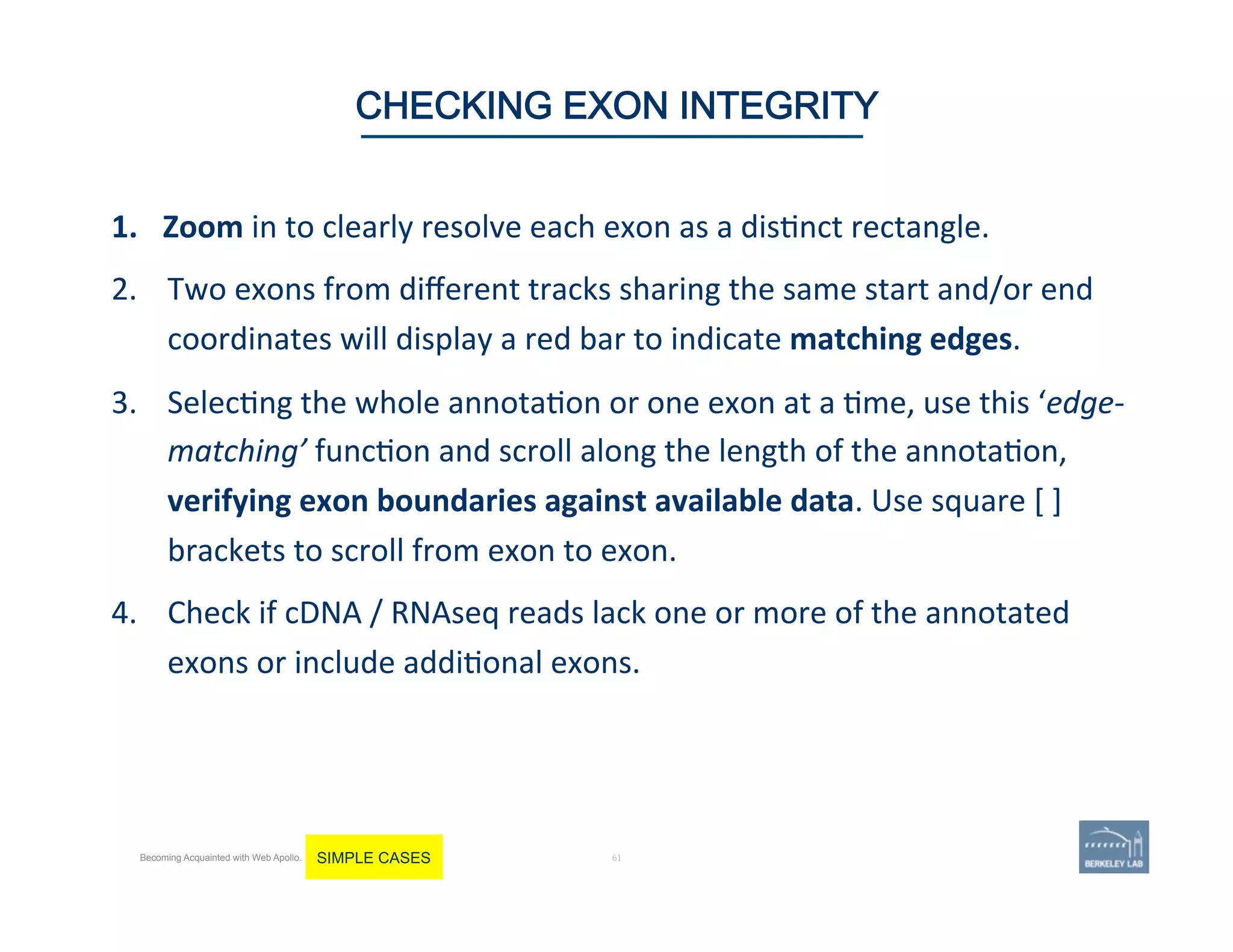 1.  Zoom	
  in	
  to	
  clearly	
  resolve	
  each	
  exon	
  as	
  a	
  dis'nct	
  rectangle.	
  	
  
2.  Two	
  exons	
  from	
  diﬀerent	
  tracks	
  sharing	
  the	
  same	
  start	
  and/or	
  end	
  
coordinates	
  will	
  display	
  a	
  red	
  bar	
  to	
  indicate	
  matching	
  edges.	
  
3.  Selec'ng	
  the	
  whole	
  annota'on	
  or	
  one	
  exon	
  at	
  a	
  'me,	
  use	
  this	
  ‘edge-­‐
matching’	
  func'on	
  and	
  scroll	
  along	
  the	
  length	
  of	
  the	
  annota'on,	
  
verifying	
  exon	
  boundaries	
  against	
  available	
  data.	
  Use	
  square	
  [	
  ]	
  
brackets	
  to	
  scroll	
  from	
  exon	
  to	
  exon.	
  
4.  Check	
  if	
  cDNA	
  /	
  RNAseq	
  reads	
  lack	
  one	
  or	
  more	
  of	
  the	
  annotated	
  
exons	
  or	
  include	
  addi'onal	
  exons.	
  	
  
	
  
61 | 61	
CHECKING EXON INTEGRITY
Becoming Acquainted with Web Apollo. SIMPLE CASES
 