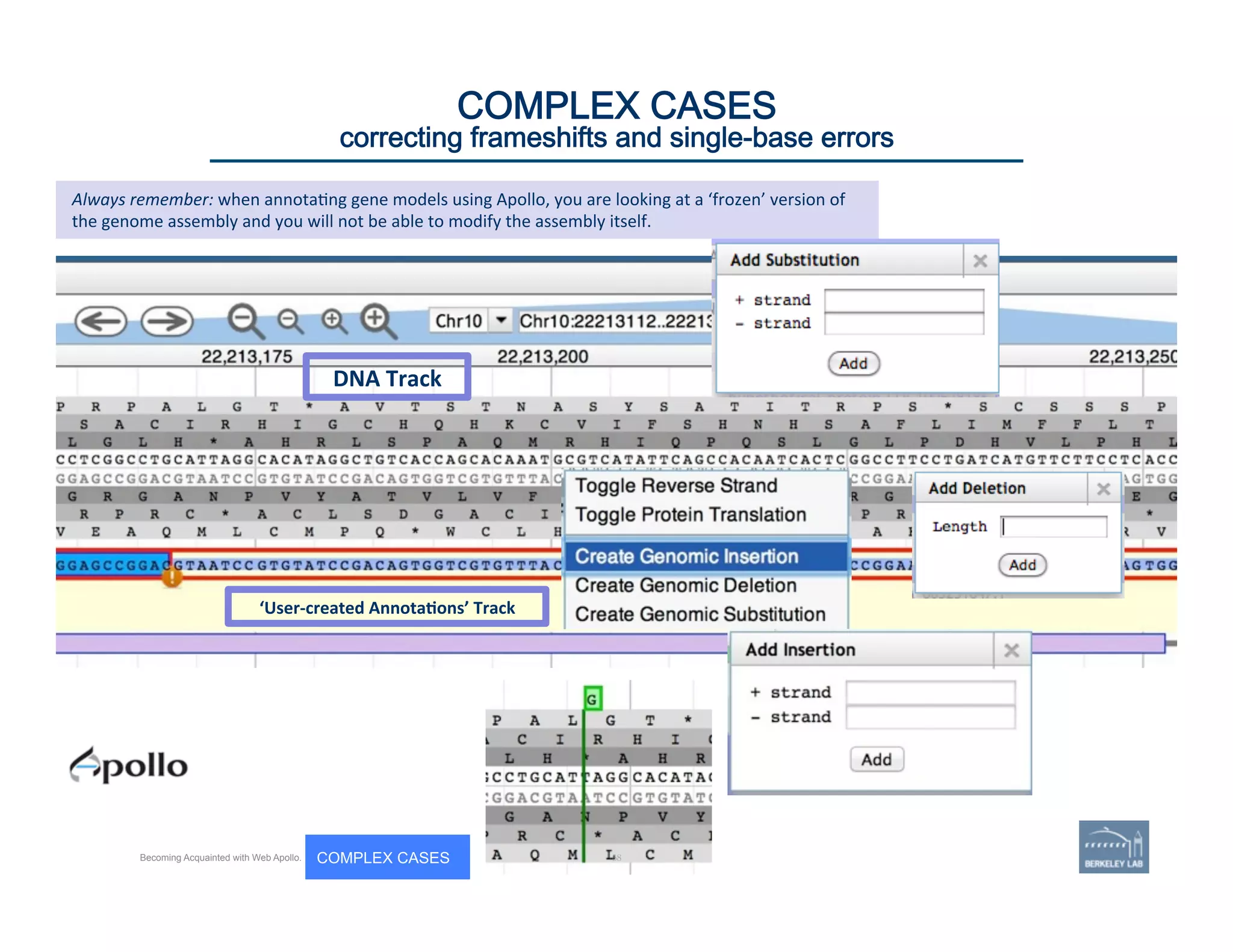 DNA	
  Track	
  
‘User-­‐created	
  Annota=ons’	
  Track	
  
68	
COMPLEX CASES
correcting frameshifts and single-base errors
Becoming Acquainted with Web Apollo. COMPLEX CASES
Always	
  remember:	
  when	
  annota'ng	
  gene	
  models	
  using	
  Apollo,	
  you	
  are	
  looking	
  at	
  a	
  ‘frozen’	
  version	
  of	
  
the	
  genome	
  assembly	
  and	
  you	
  will	
  not	
  be	
  able	
  to	
  modify	
  the	
  assembly	
  itself.	
  
 