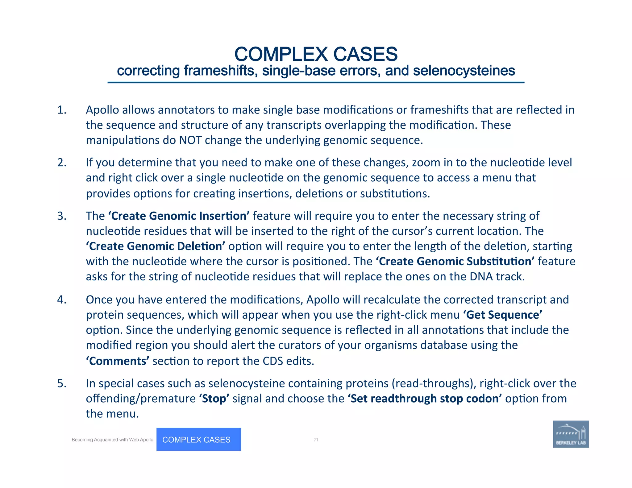 1.  Apollo	
  allows	
  annotators	
  to	
  make	
  single	
  base	
  modiﬁca'ons	
  or	
  frameshijs	
  that	
  are	
  reﬂected	
  in	
  
the	
  sequence	
  and	
  structure	
  of	
  any	
  transcripts	
  overlapping	
  the	
  modiﬁca'on.	
  These	
  
manipula'ons	
  do	
  NOT	
  change	
  the	
  underlying	
  genomic	
  sequence.	
  	
  
2.  If	
  you	
  determine	
  that	
  you	
  need	
  to	
  make	
  one	
  of	
  these	
  changes,	
  zoom	
  in	
  to	
  the	
  nucleo'de	
  level	
  
and	
  right	
  click	
  over	
  a	
  single	
  nucleo'de	
  on	
  the	
  genomic	
  sequence	
  to	
  access	
  a	
  menu	
  that	
  
provides	
  op'ons	
  for	
  crea'ng	
  inser'ons,	
  dele'ons	
  or	
  subs'tu'ons.	
  	
  
3.  The	
  ‘Create	
  Genomic	
  Inser=on’	
  feature	
  will	
  require	
  you	
  to	
  enter	
  the	
  necessary	
  string	
  of	
  
nucleo'de	
  residues	
  that	
  will	
  be	
  inserted	
  to	
  the	
  right	
  of	
  the	
  cursor’s	
  current	
  loca'on.	
  The	
  
‘Create	
  Genomic	
  Dele=on’	
  op'on	
  will	
  require	
  you	
  to	
  enter	
  the	
  length	
  of	
  the	
  dele'on,	
  star'ng	
  
with	
  the	
  nucleo'de	
  where	
  the	
  cursor	
  is	
  posi'oned.	
  The	
  ‘Create	
  Genomic	
  Subs=tu=on’	
  feature	
  
asks	
  for	
  the	
  string	
  of	
  nucleo'de	
  residues	
  that	
  will	
  replace	
  the	
  ones	
  on	
  the	
  DNA	
  track.	
  
4.  Once	
  you	
  have	
  entered	
  the	
  modiﬁca'ons,	
  Apollo	
  will	
  recalculate	
  the	
  corrected	
  transcript	
  and	
  
protein	
  sequences,	
  which	
  will	
  appear	
  when	
  you	
  use	
  the	
  right-­‐click	
  menu	
  ‘Get	
  Sequence’	
  
op'on.	
  Since	
  the	
  underlying	
  genomic	
  sequence	
  is	
  reﬂected	
  in	
  all	
  annota'ons	
  that	
  include	
  the	
  
modiﬁed	
  region	
  you	
  should	
  alert	
  the	
  curators	
  of	
  your	
  organisms	
  database	
  using	
  the	
  
‘Comments’	
  sec'on	
  to	
  report	
  the	
  CDS	
  edits.	
  	
  
5.  In	
  special	
  cases	
  such	
  as	
  selenocysteine	
  containing	
  proteins	
  (read-­‐throughs),	
  right-­‐click	
  over	
  the	
  
oﬀending/premature	
  ‘Stop’	
  signal	
  and	
  choose	
  the	
  ‘Set	
  readthrough	
  stop	
  codon’	
  op'on	
  from	
  
the	
  menu.	
  
	
  71 | 71	
Becoming Acquainted with Web Apollo. COMPLEX CASES
COMPLEX CASES
correcting frameshifts, single-base errors, and selenocysteines
 