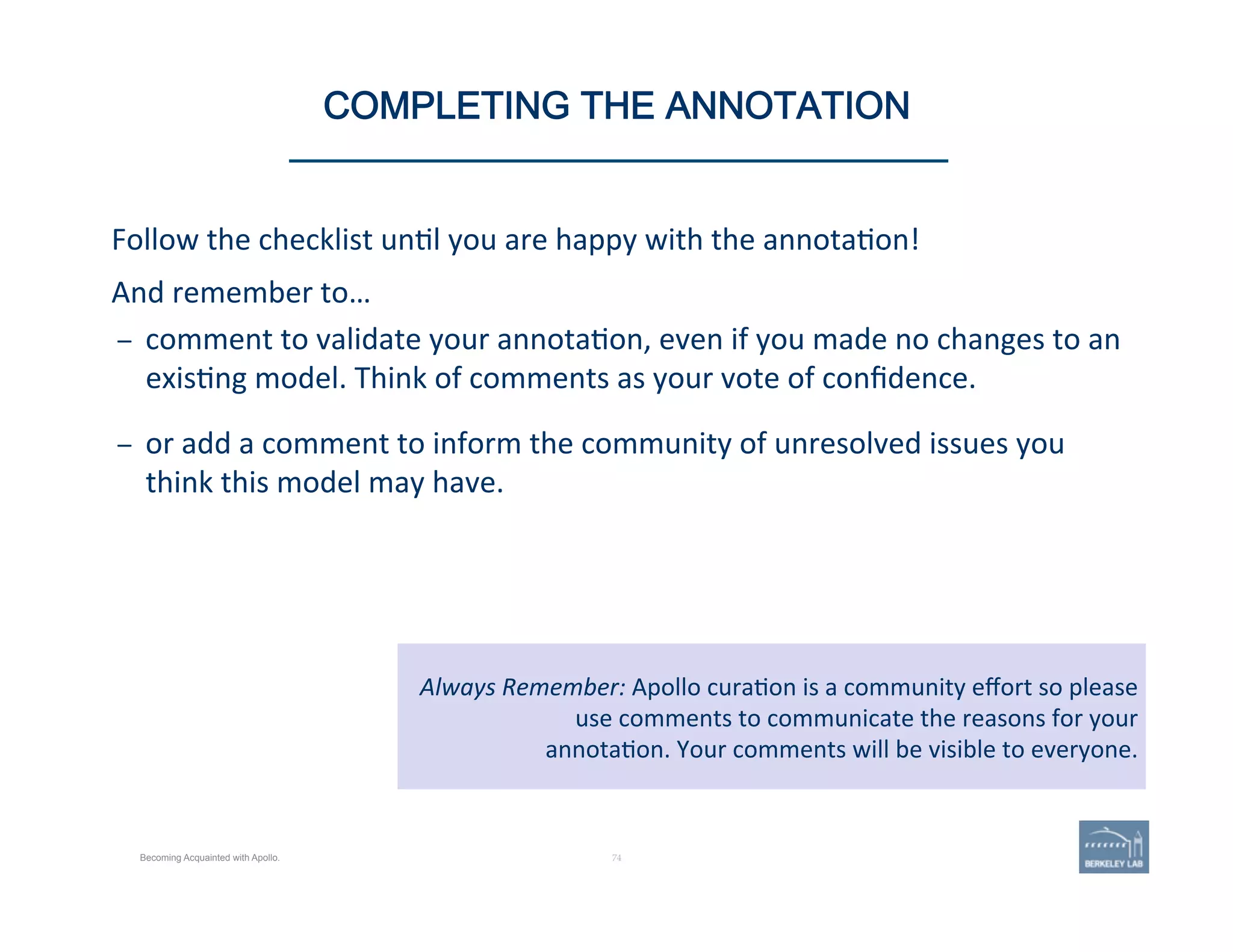 Follow	
  the	
  checklist	
  un'l	
  you	
  are	
  happy	
  with	
  the	
  annota'on!	
  
And	
  remember	
  to…	
  
–  comment	
  to	
  validate	
  your	
  annota'on,	
  even	
  if	
  you	
  made	
  no	
  changes	
  to	
  an	
  
exis'ng	
  model.	
  Think	
  of	
  comments	
  as	
  your	
  vote	
  of	
  conﬁdence.	
  
	
  
–  or	
  add	
  a	
  comment	
  to	
  inform	
  the	
  community	
  of	
  unresolved	
  issues	
  you	
  
think	
  this	
  model	
  may	
  have.	
  
74 | 74	
Always	
  Remember:	
  Apollo	
  cura'on	
  is	
  a	
  community	
  eﬀort	
  so	
  please	
  
use	
  comments	
  to	
  communicate	
  the	
  reasons	
  for	
  your	
  	
  
annota'on.	
  Your	
  comments	
  will	
  be	
  visible	
  to	
  everyone.	
  
COMPLETING THE ANNOTATION
Becoming Acquainted with Apollo.
 
