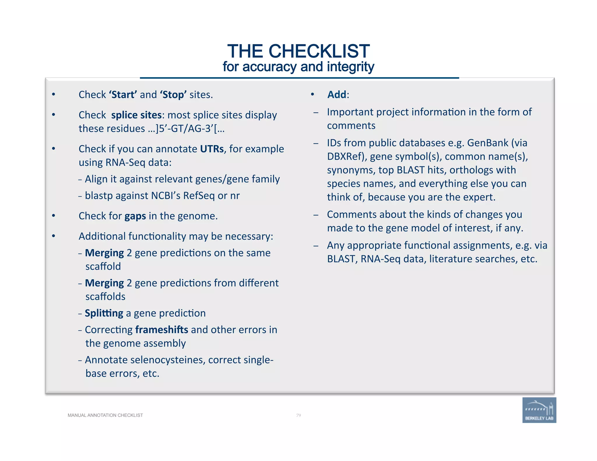 •  Check	
  ‘Start’	
  and	
  ‘Stop’	
  sites.	
  
•  Check	
  	
  splice	
  sites:	
  most	
  splice	
  sites	
  display	
  
these	
  residues	
  …]5’-­‐GT/AG-­‐3’[…	
  
•  Check	
  if	
  you	
  can	
  annotate	
  UTRs,	
  for	
  example	
  
using	
  RNA-­‐Seq	
  data:	
  
–  Align	
  it	
  against	
  relevant	
  genes/gene	
  family	
  
–  blastp	
  against	
  NCBI’s	
  RefSeq	
  or	
  nr	
  
•  Check	
  for	
  gaps	
  in	
  the	
  genome.	
  
•  Addi'onal	
  func'onality	
  may	
  be	
  necessary:	
  
–  Merging	
  2	
  gene	
  predic'ons	
  on	
  the	
  same	
  
scaﬀold	
  
–  Merging	
  2	
  gene	
  predic'ons	
  from	
  diﬀerent	
  
scaﬀolds	
  	
  
–  Spligng	
  a	
  gene	
  predic'on	
  
–  Correc'ng	
  frameshiYs	
  and	
  other	
  errors	
  in	
  
the	
  genome	
  assembly	
  
–  Annotate	
  selenocysteines,	
  correct	
  single-­‐
base	
  errors,	
  etc.	
  
79 | 79	
•  Add:	
  
–  Important	
  project	
  informa'on	
  in	
  the	
  form	
  of	
  
comments	
  
–  IDs	
  from	
  public	
  databases	
  e.g.	
  GenBank	
  (via	
  
DBXRef),	
  gene	
  symbol(s),	
  common	
  name(s),	
  
synonyms,	
  top	
  BLAST	
  hits,	
  orthologs	
  with	
  
species	
  names,	
  and	
  everything	
  else	
  you	
  can	
  
think	
  of,	
  because	
  you	
  are	
  the	
  expert.	
  
–  Comments	
  about	
  the	
  kinds	
  of	
  changes	
  you	
  
made	
  to	
  the	
  gene	
  model	
  of	
  interest,	
  if	
  any.	
  	
  
–  Any	
  appropriate	
  func'onal	
  assignments,	
  e.g.	
  via	
  
BLAST,	
  RNA-­‐Seq	
  data,	
  literature	
  searches,	
  etc.	
  
THE CHECKLIST
for accuracy and integrity
MANUAL ANNOTATION CHECKLIST
 
