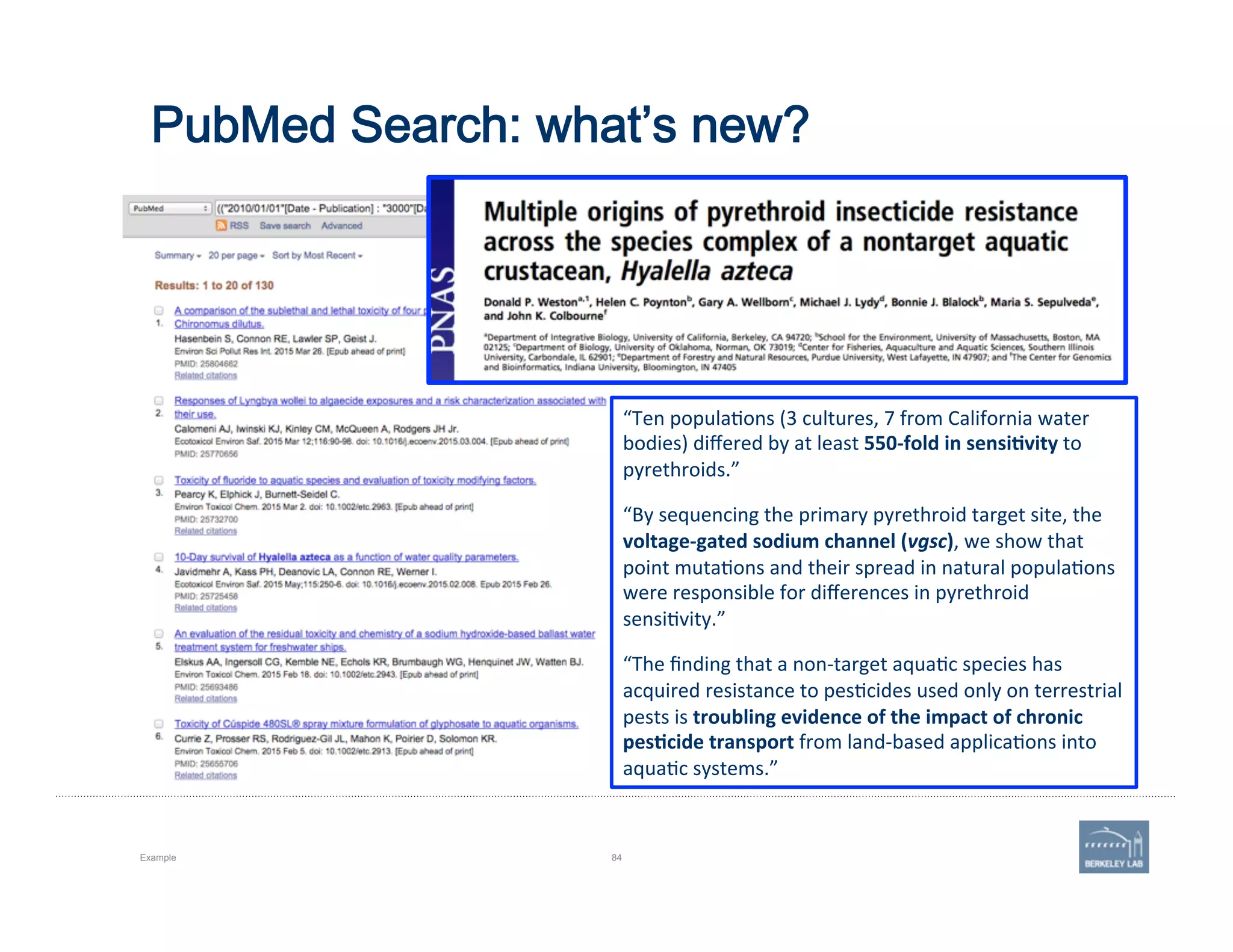 PubMed Search: what’s new?
Example 84
“Ten	
  popula'ons	
  (3	
  cultures,	
  7	
  from	
  California	
  water	
  
bodies)	
  diﬀered	
  by	
  at	
  least	
  550-­‐fold	
  in	
  sensi=vity	
  to	
  
pyrethroids.”	
  	
  
“By	
  sequencing	
  the	
  primary	
  pyrethroid	
  target	
  site,	
  the	
  
voltage-­‐gated	
  sodium	
  channel	
  (vgsc),	
  we	
  show	
  that	
  
point	
  muta'ons	
  and	
  their	
  spread	
  in	
  natural	
  popula'ons	
  
were	
  responsible	
  for	
  diﬀerences	
  in	
  pyrethroid	
  
sensi'vity.”	
  
“The	
  ﬁnding	
  that	
  a	
  non-­‐target	
  aqua'c	
  species	
  has	
  
acquired	
  resistance	
  to	
  pes'cides	
  used	
  only	
  on	
  terrestrial	
  
pests	
  is	
  troubling	
  evidence	
  of	
  the	
  impact	
  of	
  chronic	
  
pes=cide	
  transport	
  from	
  land-­‐based	
  applica'ons	
  into	
  
aqua'c	
  systems.”	
  
 
