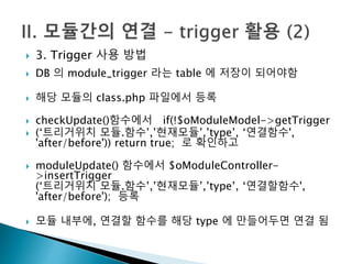  3. Trigger 사용 방법 
 DB 의 module_trigger 라는 table 에 저장이 되어야함 
 해당 모듈의 class.php 파일에서 등록 
 checkUpdate()함수에서 if(!$oModuleModel->getTrigger 
 (‘트리거위치 모듈.함수’,’현재모듈’,’type’, ‘연결함수', 
'after/before')) return true; 로 확인하고 
 moduleUpdate() 함수에서 $oModuleController- 
>insertTrigger 
(‘트리거위치 모듈.함수’,’현재모듈’,’type’, ‘연결할함수', 
'after/before'); 등록 
 모듈 내부에, 연결할 함수를 해당 type 에 만들어두면 연결 됨 
 