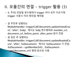  4. 주의) 전달할 변수형태가 trigger 마다 모두 다르기에 
trigger 사용시 미리 확인을 해야함 
 글 추천후 실행되는 
ModuleHandler::triggerCall('document.updateVotedCou 
nt', 'after', $obj); 에서는 $obj 변수형태로 member_srl, 
document_srl, before_point, after_point 등이 전달 
 글 읽은 후 실행되는 
ModuleHandler::triggerCall('document.updateReadedCo 
unt', 'after', $oDocument); 에서는 $oDocument 가 전달. 
$oDocument->getMemberSrl() , $oDocument- 
>get('document_srl') 형태 등으로 사용 
 