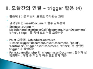  활용예 1 ) 글 작성시 포인트 추가되는 과정 
 
글작성하면 insertDocument 함수 끝부분에 
 $trigger_output = 
ModuleHandler::triggerCall('document.insertDocument', 
'after', $obj); 를 통해 트리거를 호출하면 
 Point 모듈에, $oModuleController- 
>insertTrigger('document.insertDocument', 'point', 
'controller', 'triggerInsertDocument', 'after'); 로 선언된 
trigger 가 실행되어 
 Point.controller.php 의 triggerInsertDocument 함수가 실 
행되면서, 해당 글 작성에 따른 포인트가 지급 
 