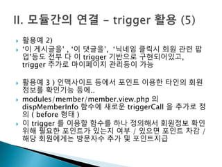  활용예 2) 
 ‘이 게시글을’ , ‘이 댓글을’, ‘닉네임 클릭시 회원 관련 팝 
업’등도 전부 다 이 trigger 기반으로 구현되어있고, 
trigger 추가로 마이페이지 관리등이 가능 
 활용예 3 ) 인맥사이트 등에서 포인트 이용한 타인의 회원 
정보를 확인기능 등에.. 
 modules/member/member.view.php 의 
dispMemberInfo 함수에 새로운 triggerCall 을 추가로 정 
의 ( before 형태 ) 
 이 trigger 를 이용할 함수를 하나 정의해서 회원정보 확인 
위해 필요한 포인트가 있는지 여부 / 있으면 포인트 차감 / 
해당 회원에게는 방문자수 추가 및 포인트지급 
 
