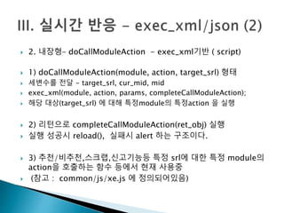  2. 내장형– doCallModuleAction - exec_xml기반 ( script) 
 1) doCallModuleAction(module, action, target_srl) 형태 
 세변수를 전달 - target_srl, cur_mid, mid 
 exec_xml(module, action, params, completeCallModuleAction); 
 해당 대상(target_srl) 에 대해 특정module의 특정action 을 실행 
 2) 리턴으로 completeCallModuleAction(ret_obj) 실행 
 실행 성공시 reload(), 실패시 alert 하는 구조이다. 
 3) 추천/비추천,스크랩,신고기능등 특정 srl에 대한 특정 module의 
action을 호출하는 함수 등에서 현재 사용중 
 (참고 : common/js/xe.js 에 정의되어있음) 
 