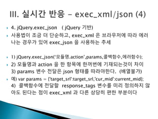  4. jQuery.exec_json ( jQuery 기반) 
 사용법이 조금 더 단순하고, exec_xml 은 브라우저에 따라 에러 
나는 경우가 있어 exec_json 을 사용하는 추세 
 1) jQuery.exec_json(‘모듈명.action’,params,콜백함수,에러함수); 
 2) 모듈명과 action 을 한 항목에 한꺼번에 기재되는것이 차이 
3) params 변수 전달은 json 형태를 따라야한다. (배열불가) 
 예) var params = {'target_srl':target_srl,'cur_mid':current_mid}; 
4) 콜백함수에 전달할 response_tags 변수를 미리 정의하지 않 
아도 된다는 점이 exec_xml 과 다른 상당히 편한 부분이다 
 
