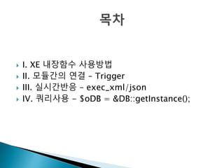  I. XE 내장함수 사용방법 
 II. 모듈간의 연결 – Trigger 
 III. 실시간반응 – exec_xml/json 
 IV. 쿼리사용 - $oDB = &DB::getInstance(); 
 