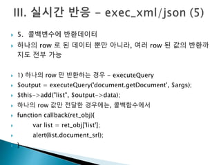  5. 콜백변수에 반환데이터 
 하나의 row 로 된 데이터 뿐만 아니라, 여러 row 된 값의 반환까 
지도 전부 가능 
 1) 하나의 row 만 반환하는 경우 - executeQuery 
 $output = executeQuery('document.getDocument', $args); 
 $this->add("list", $output->data); 
 하나의 row 값만 전달한 경우에는, 콜백함수에서 
 function callback(ret_obj){ 
 var list = ret_obj['list']; 
 alert(list.document_srl); 
 } 
 