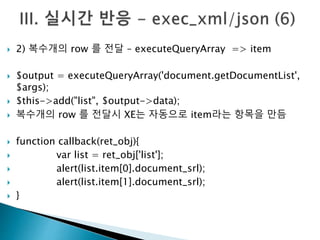  2) 복수개의 row 를 전달 – executeQueryArray => item 
 $output = executeQueryArray('document.getDocumentList', 
$args); 
 $this->add("list", $output->data); 
 복수개의 row 를 전달시 XE는 자동으로 item라는 항목을 만듬 
 function callback(ret_obj){ 
 var list = ret_obj['list']; 
 alert(list.item[0].document_srl); 
 alert(list.item[1].document_srl); 
 } 
 