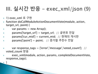  1) exec_xml 로 구현 
 function doCallModuleActionDocumentVote(module, action, 
target_srl, point) { 
 var params = new Array(); 
 params['target_srl'] = target_srl; // 글번호 전달 
 params['cur_mid'] = current_mid; // 현재의 게시판 
 params[‘point'] = point; // 증가할 추천수 전달 
 var response_tags = ['error','message','voted_count']; // 
voted_count 받음 
 exec_xml(module, action, params, completeDocumentVote, 
response_tags); 
 } 
 