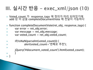  Voted_count 가 response_tags 에 정의가 미리 되어있기에 
add 된 이 값을 completeDocumentVote 에 전달이 가능하다 
 function completeDocumentVote(ret_obj, response_tags) { 
 var error = ret_obj.error; 
 var message = ret_obj.message; 
 var voted_count = ret_obj.voted_count; 
 if(!isNaN(parseInt(voted_count))) { 
 alert(voted_count+'번째로 추천'); 
 
jQuery('#document_voted_count').html(voted_count); 
 } 
 } 
 