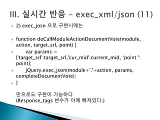  2) exec_josn 으로 구현시에는 
 function doCallModuleActionDocumentVote(module, 
action, target_srl, point) { 
 var params = 
{'target_srl':target_srl,'cur_mid':current_mid, ‘point ': 
point}; 
 jQuery.exec_json(module+'.'+action, params, 
completeDocumentVote); 
 } 
만으로도 구현이 가능하다 
(Response_tags 변수가 아예 빠져있다.) 
 