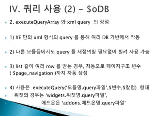  2. executeQueryArray 와 xml query 의 장점 
 1) XE 만의 xml 형식의 query 를 통해 여러 DB 기반에서 작동 
 2) 다른 모듈등에서도 query 를 재정의할 필요없이 빌려 사용 가능 
 3) list 같이 여러 row 를 받는 경우, 자동으로 페이지구조 변수 
( $page_navigation )까지 자동 생성 
 4) 사용은 executeQuery(‘모듈명.query파일’,$변수,$칼럼) 형태 
 위젯의 경우는 ‘widgets.위젯명.query파일’, 
 애드온은 ‘addons.애드온명.query파일’ 
 
