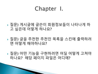 질문) 게시글에 글쓴이 회원정보들이 나타나게 하 
고 싶은데 어떻게 하나요? 
 질문) 글을 추천한 추천인 목록을 스킨에 출력하려 
면 어떻게 해야하나요? 
 질문) 어떤 기능을 구현하려면 어딜 어떻게 고쳐야 
하나요? 해당 페이지 파일은 어디에? 
 