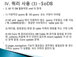  3. XE 의 DB 활용위한 xml 의 한계 
 1) 가변적인 query 를 XE query 로는 구현이 어려움 
2) XE xml query 에서 지원하지 않는 query 구문들도 사용 가능 
( 예. LOWER(칼럼) / 복잡한 서브쿼리나 table join 등) 
3) 테이블, 칼럼생성/변경 등 table 자체의 변화를 주는 구현 난해 
4) XE Core 에 정의되어있는 DB Table 에 문자열 칼럼을 추가하 
면, schema 파일에 추가 선언이 없으면 insert/update 가 안 되 
는 문제 발생. Core update 문제 
 
5) page_navigation 기능이 필요없는 경우에도 불필요한 총 갯수 
구하는 query 가 실행됨. 속도 저하의 원인이 됨 
 