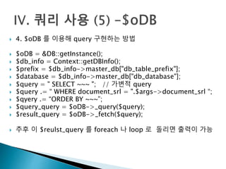  4. $oDB 를 이용해 query 구현하는 방법 
 $oDB = &DB::getInstance(); 
 $db_info = Context::getDBInfo(); 
 $prefix = $db_info->master_db["db_table_prefix"]; 
 $database = $db_info->master_db["db_database"]; 
 $query = " SELECT ~~~ "; // 가변적 query 
 $query .= “ WHERE document_srl = ".$args->document_srl “; 
 $qyery .= “ORDER BY ~~~”; 
 $query_query = $oDB->_query($query); 
 $result_query = $oDB->_fetch($query); 
 추후 이 $reulst_query 를 foreach 나 loop 로 돌리면 출력이 가능 
 
