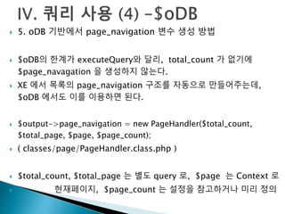  5. oDB 기반에서 page_navigation 변수 생성 방법 
 $oDB의 한계가 executeQuery와 달리, total_count 가 없기에 
$page_navagation 을 생성하지 않는다. 
 XE 에서 목록의 page_navigation 구조를 자동으로 만들어주는데, 
$oDB 에서도 이를 이용하면 된다. 
 $output->page_navigation = new PageHandler($total_count, 
$total_page, $page, $page_count); 
 ( classes/page/PageHandler.class.php ) 
 $total_count, $total_page 는 별도 query 로, $page 는 Context 로 
 현재페이지, $page_count 는 설정을 참고하거나 미리 정의 
 