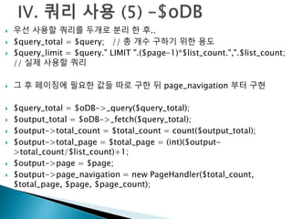  우선 사용할 쿼리를 두개로 분리 한 후.. 
 $query_total = $query; // 총 개수 구하기 위한 용도 
 $query_limit = $query." LIMIT ".($page-1)*$list_count.",".$list_count; 
// 실제 사용할 쿼리 
 그 후 페이징에 필요한 값들 따로 구한 뒤 page_navigation 부터 구현 
 $query_total = $oDB->_query($query_total); 
 $output_total = $oDB->_fetch($query_total); 
 $output->total_count = $total_count = count($output_total); 
 $output->total_page = $total_page = (int)($output- 
>total_count/$list_count)+1; 
 $output->page = $page; 
 $output->page_navigation = new PageHandler($total_count, 
$total_page, $page, $page_count); 
 