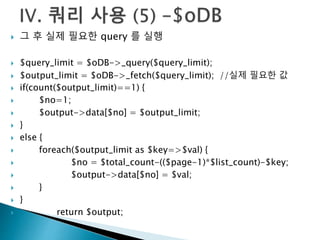  그 후 실제 필요한 query 를 실행 
 $query_limit = $oDB->_query($query_limit); 
 $output_limit = $oDB->_fetch($query_limit); //실제 필요한 값 
 if(count($output_limit)==1) { 
 $no=1; 
 $output->data[$no] = $output_limit; 
 } 
 else { 
 foreach($output_limit as $key=>$val) { 
 $no = $total_count-(($page-1)*$list_count)-$key; 
 $output->data[$no] = $val; 
 } 
 } 
 return $output; 
 
