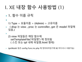  1. 함수 이름 규칙 
 
1) Type + 모듈이름 + (Admin) + 고유이름 
 ( disp 는 view , proc 는 controller, get 은 model 파일에 
있음.) 
 
2) view 파일들은 해당 함수에 
setTemplateFile(‘파일명’) 에 정의됨 
( 스킨 또는 tpl 내에 파일명.html 형태) 
 (getModel 등은 config/func.inc.php 에 정의되어있기에 XE 어디서나 사용가능) 
 