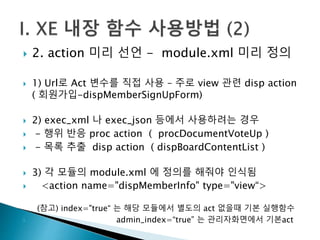  2. action 미리 선언 - module.xml 미리 정의 
 1) Url로 Act 변수를 직접 사용 – 주로 view 관련 disp action 
( 회원가입-dispMemberSignUpForm) 
 2) exec_xml 나 exec_json 등에서 사용하려는 경우 
 - 행위 반응 proc action ( procDocumentVoteUp ) 
 - 목록 추출 disp action ( dispBoardContentList ) 
 3) 각 모듈의 module.xml 에 정의를 해줘야 인식됨 
 <action name="dispMemberInfo" type="view“> 
(참고) index="true“ 는 해당 모듈에서 별도의 act 없을때 기본 실행함수 
 admin_index=“true” 는 관리자화면에서 기본act 
 