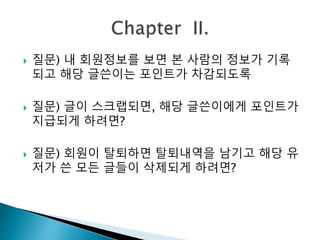  질문) 내 회원정보를 보면 본 사람의 정보가 기록 
되고 해당 글쓴이는 포인트가 차감되도록 
 질문) 글이 스크랩되면, 해당 글쓴이에게 포인트가 
지급되게 하려면? 
 질문) 회원이 탈퇴하면 탈퇴내역을 남기고 해당 유 
저가 쓴 모든 글들이 삭제되게 하려면? 
 