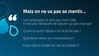 “
Mais on ne va pas se mentir...
Les handicapés ne sont pas notre cible,
il n’est pas nécessaire de rajouter ça dans le projet
Qu’est-ce qu’on risque si on ne le fait pas ?
Quel est le retour sur investissement ?
Il est codé en braille ton site accessible !?!
10
 