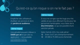 12
Qu’est-ce qu’on risque si on ne le fait pas ?
1er risque .
Empêcher des utilisateurs
d’utiliser vos services et donc
de perdre en audience.
3ème risque .
Si vous ne corrigez que les bugs pour les
valides et pas ceux aﬀectant l’accès pour les
personnes handicapées, vous faites de la
discrimination, ce qui est passible d’une
sanction pénale.
Selon l’article 225-2 du code pénal :
◇ Entre 3 et 5 ans d'emprisonnement
◇ 45 000 à 75 000 euros d'amende.
2ème risque .
Une pénalité pouvant s’élever à
5000€ par an et par site ou
application + renouvelable
Loi de la République numérique -
article 106 de la loi n° 2016-1321
 