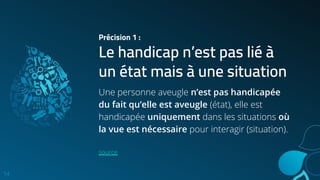 Précision 1 :
Le handicap n’est pas lié à
un état mais à une situation
14
Une personne aveugle n’est pas handicapée
du fait qu’elle est aveugle (état), elle est
handicapée uniquement dans les situations où
la vue est nécessaire pour interagir (situation).
source
 
