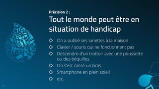 Précision 2 :
Tout le monde peut être en
situation de handicap
15
◇ On a oublié ses lunettes à la maison
◇ Clavier / souris qui ne fonctionnent pas
◇ Descendre d’un trottoir avec une poussette
ou des béquilles
◇ On s’est cassé un bras
◇ Smartphone en plein soleil
◇ etc.
 