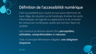 C’est la possibilité pour toutes et tous (sans distinction de
sexe, d’âge, de situation ou de handicap), d’utiliser les outils
informatiques, les logiciels ou applications et de consulter
les ressources numériques, quelle que soit leur façon d’y
accéder.
Les contenus et services doivent être perceptibles,
utilisables, compréhensibles et robustes.
C’est un principe élémentaire d’égalité, une obligation
citoyenne.
source
16
Définition de l’accessibilité numérique
 