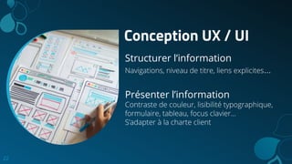 Conception UX / UI
Structurer l’information
Navigations, niveau de titre, liens explicites...
Présenter l’information
Contraste de couleur, lisibilité typographique,
formulaire, tableau, focus clavier…
S’adapter à la charte client
22
 