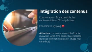 Intégration des contenus
L’ossature peut être accessible, les
contenus doivent l’être également.
L’ennemi : le wysiwyg 😡
Attention : un contenu contribué de la
mauvaise façon fera perdre l’accessibilité
d’un site (lien non-explicite et image mal
contribué)
24
 