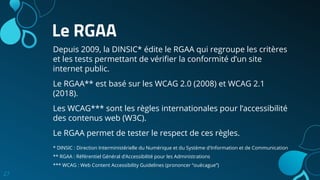 Le RGAA
Depuis 2009, la DINSIC* édite le RGAA qui regroupe les critères
et les tests permettant de vériﬁer la conformité d’un site
internet public.
Le RGAA** est basé sur les WCAG 2.0 (2008) et WCAG 2.1
(2018).
Les WCAG*** sont les règles internationales pour l’accessibilité
des contenus web (W3C).
Le RGAA permet de tester le respect de ces règles.
27
* DINSIC : Direction Interministérielle du Numérique et du Système d'Information et de Communication
** RGAA : Référentiel Général d’Accessibilité pour les Administrations
*** WCAG : Web Content Accessibility Guidelines (prononcer “ouécague”)
 