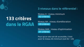 28
133 critères
dans le RGAA
3 niveaux dans le référentiel :
Niveau A : niveau minimum
82 critères..
Niveau AA : niveau d’amélioration
20 critères..
Niveau AAA : niveau d’optimisation
31 critères..
Pour qu’un site soit dit accessible, il doit
avoir le niveau AA minimum (soit 82 + 20)
 