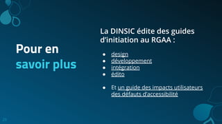 29
Pour en
savoir plus
La DINSIC édite des guides
d’initiation au RGAA :
● design
● développement
● intégration
● édito
● Et un guide des impacts utilisateurs
des défauts d’accessibilité
 