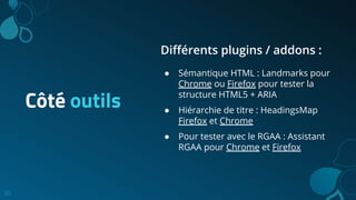 30
Côté outils
Diﬀérents plugins / addons :
● Sémantique HTML : Landmarks pour
Chrome ou Firefox pour tester la
structure HTML5 + ARIA
● Hiérarchie de titre : HeadingsMap
Firefox et Chrome
● Pour tester avec le RGAA : Assistant
RGAA pour Chrome et Firefox
 