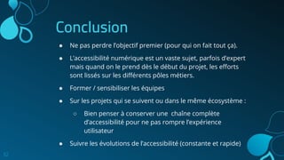 Conclusion
32
● Ne pas perdre l’objectif premier (pour qui on fait tout ça).
● L’accessibilité numérique est un vaste sujet, parfois d’expert
mais quand on le prend dès le début du projet, les eﬀorts
sont lissés sur les diﬀérents pôles métiers.
● Former / sensibiliser les équipes
● Sur les projets qui se suivent ou dans le même écosystème :
○ Bien penser à conserver une chaîne complète
d’accessibilité pour ne pas rompre l’expérience
utilisateur
● Suivre les évolutions de l’accessibilité (constante et rapide)
 
