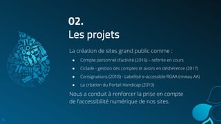 6
02.
Les projets
La création de sites grand public comme :
● Compte personnel d’activité (2016) – refonte en cours
● Ciclade - gestion des comptes et avoirs en déshérence (2017)
● Consignations (2018) - Labellisé e-accessible RGAA (niveau AA)
● La création du Portail Handicap (2019)
Nous a conduit à renforcer la prise en compte
de l’accessibilité numérique de nos sites.
 