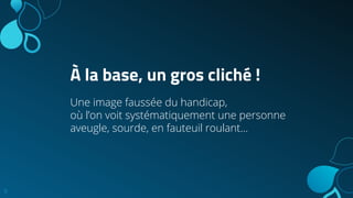 À la base, un gros cliché !
Une image faussée du handicap,
où l’on voit systématiquement une personne
aveugle, sourde, en fauteuil roulant...
9
 