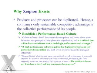 Why  Xeipion  Exists Products and processes can be duplicated.  Hence, a company’s only sustainable competitive advantage is  the collective performance of its people. Establish a Performance-Based-Culture “ Culture reflects a firm’s fundamental assumptions and values about what behaviors are appropriate throughout the organization, and   it is critical that a firm have a workforce that is both high performance and strategic.”  1   “ A high performance culture requires that high performers and low performers be identified   and both levels of performance be managed effectively.”   2   “ Simply think of what it would mean to your firm’s overall performance if you could improve the extent to which the workforce had the skills, motivation, and focus necessary to execute your strategy by 25 percent or   more… The   problem   is   how to get ‘from here to there’ and how to measure that progress.”   3   Copyright © 2003-2009  Richard W. Burke  All Rights Reserved 