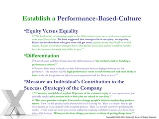 Establish a  Performance-Based-Culture Equity Versus Equality “ The harsh reality of managing people is that differentiation must occur, with some employees more equal than others.  We have suggested that managers focus on equity, not equality.  Equity means that those who give more will get more;  equality means that all will be treated equally.  Equity works when managers know what people should give and are confident that they have the measures that track their ability to give.”   4 Differentiation “ Larry Bossidy and Ram Charan describe differentiation as   ‘the mother’s milk of building a performance culture.”   5   “ In most firms there is simply too little differentiation between high performers and low performers.  The result is that the   high-performance talent is undermotivated and more likely to leave ,  while the less productive talent is overcompensated and less likely to leave.”   6   Measure an Individual’s Contribution to the Success (Strategy) of the Company “ If seniority and job level explain 90 percent of the variation in pay   in your organization, you probably need to   take another look at how jobs are valued in your firm.”   7  “ The basic premise is simple: You need to change people’s behavior so that they produce results .  First you tell people clearly what results you're looking for.  Then you discuss how to get those results, as a key element of the coaching process.  Then you reward people for producing the results.  If they come up short, you provide additional coaching, withdraw rewards, give them other jobs, or let them go .  When you do these things, you create a culture of getting things done.”   8   Copyright © 2003-2009  Richard W. Burke  All Rights Reserved 